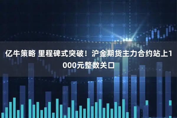 亿牛策略 里程碑式突破！沪金期货主力合约站上1000元整数关口