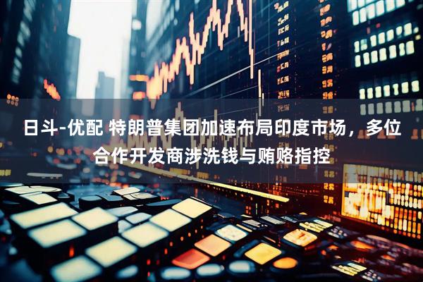 日斗-优配 特朗普集团加速布局印度市场，多位合作开发商涉洗钱与贿赂指控