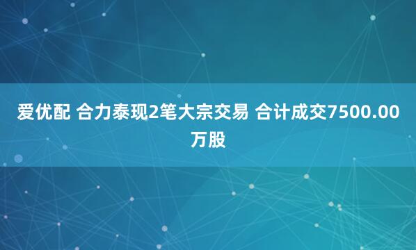 爱优配 合力泰现2笔大宗交易 合计成交7500.00万股