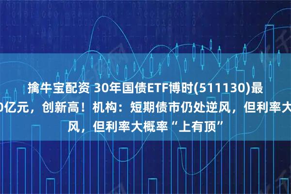 擒牛宝配资 30年国债ETF博时(511130)最新规模突破180亿元,创新高!机构:短期债市仍处逆风,但利率大概率“上有顶”