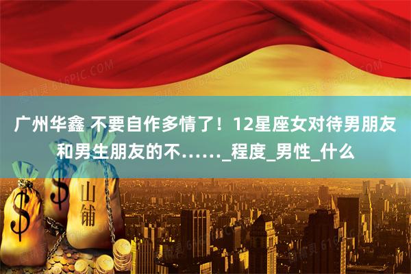 广州华鑫 不要自作多情了！12星座女对待男朋友和男生朋友的不……_程度_男性_什么