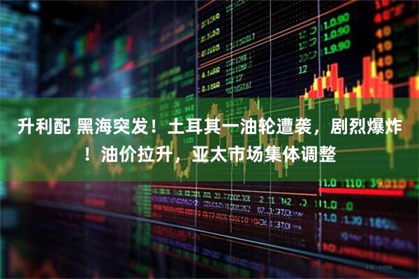 升利配 黑海突发！土耳其一油轮遭袭，剧烈爆炸！油价拉升，亚太市场集体调整
