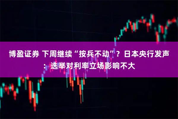 博盈证券 下周继续“按兵不动”?日本央行发声:选举对利率立场影响不大