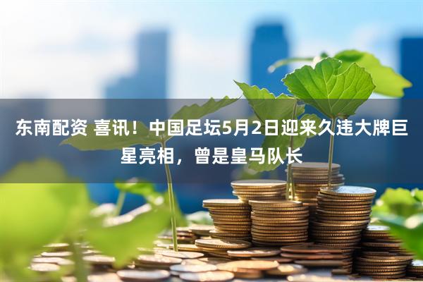 东南配资 喜讯！中国足坛5月2日迎来久违大牌巨星亮相，曾是皇马队长