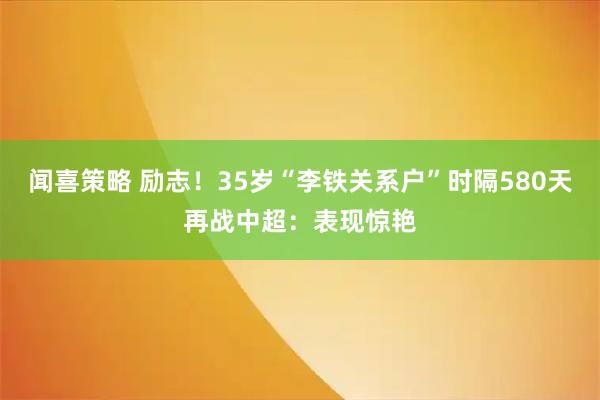 闻喜策略 励志！35岁“李铁关系户”时隔580天再战中超：表现惊艳