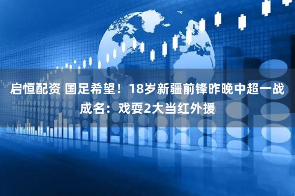 启恒配资 国足希望！18岁新疆前锋昨晚中超一战成名：戏耍2大当红外援
