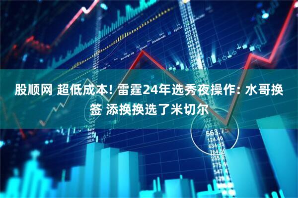 股顺网 超低成本! 雷霆24年选秀夜操作: 水哥换签 添换换选了米切尔