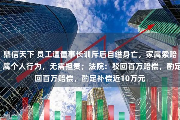 鼎信天下 员工遭董事长训斥后自缢身亡，家属索赔123万，公司：属个人行为，无需担责；法院：驳回百万赔偿，酌定补偿近10万元