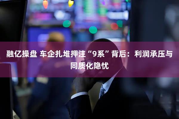 融亿操盘 车企扎堆押注“9系”背后：利润承压与同质化隐忧