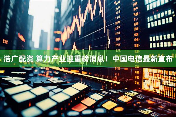 浩广配资 算力产业迎重磅消息!中国电信最新宣布