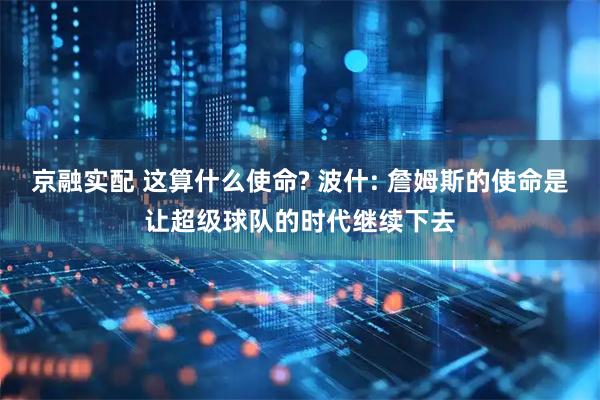 京融实配 这算什么使命? 波什: 詹姆斯的使命是让超级球队的时代继续下去