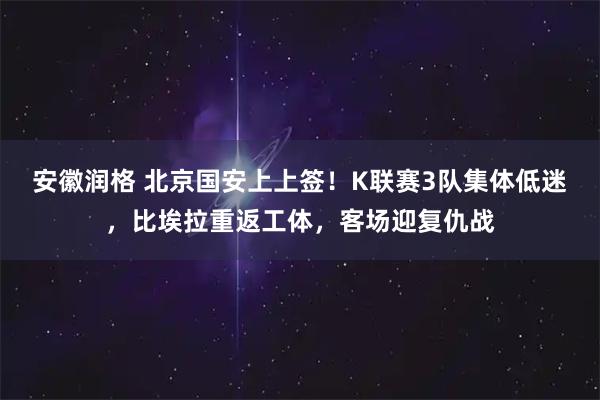 安徽润格 北京国安上上签！K联赛3队集体低迷，比埃拉重返工体，客场迎复仇战
