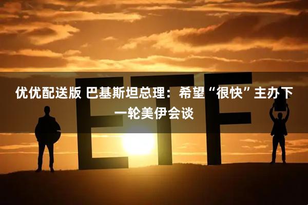 优优配送版 巴基斯坦总理：希望“很快”主办下一轮美伊会谈